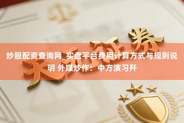 炒股配资查询网_实盘平台费用计算方式与规则说明 外媒炒作：中方演习歼