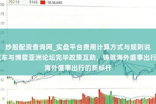 炒股配资查询网_实盘平台费用计算方式与规则说明 腾势汽车与博鳌亚洲论坛完毕政策互助，铸就海外盛事出行的新标杆