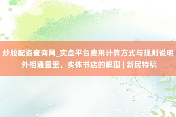 炒股配资查询网_实盘平台费用计算方式与规则说明 外相通量里，实体书店的解围 | 新民特稿