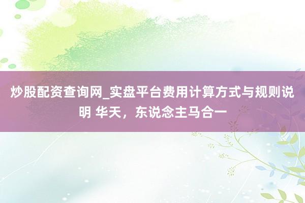 炒股配资查询网_实盘平台费用计算方式与规则说明 华天，东说念主马合一