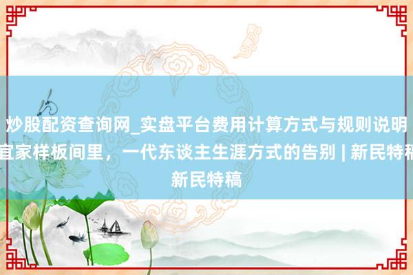 炒股配资查询网_实盘平台费用计算方式与规则说明 宜家样板间里，一代东谈主生涯方式的告别 | 新民特稿