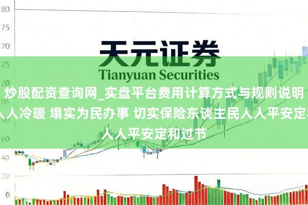 炒股配资查询网_实盘平台费用计算方式与规则说明 心系人人冷暖 塌实为民办事 切实保险东谈主民人人平安定和过节