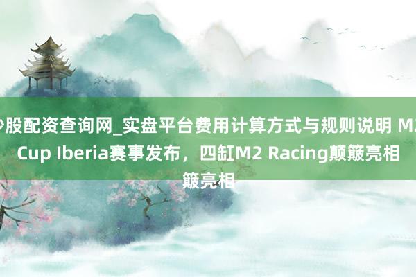 炒股配资查询网_实盘平台费用计算方式与规则说明 M2 Cup Iberia赛事发布，四缸M2 Racing颠簸亮相