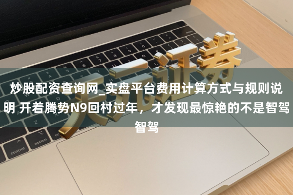 炒股配资查询网_实盘平台费用计算方式与规则说明 开着腾势N9回村过年，才发现最惊艳的不是智驾