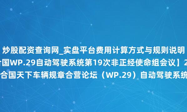 炒股配资查询网_实盘平台费用计算方式与规则说明 【小鹏汽车亮相纠合国WP.29自动驾驶系统第19次非正经使命组会议】2月9日至13日，纠合国天下车辆规章合营论坛（WP.29）自动驾驶系统（ADS）第19次非正经使命组会议暨第14次研讨会在上海召开。本次会议受纠合国欧洲经济委员会天下车辆规章论坛奉求，在工业和信息化部的指引下，由法度院组织...