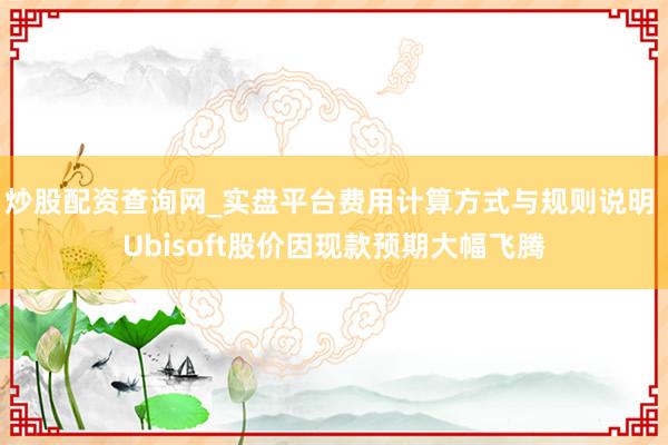 炒股配资查询网_实盘平台费用计算方式与规则说明 Ubisoft股价因现款预期大幅飞腾