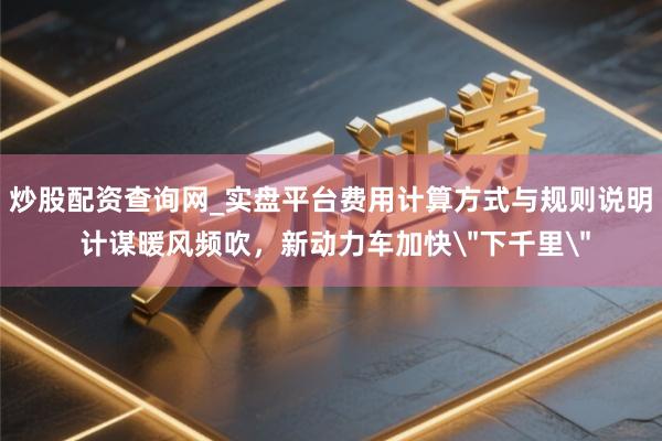炒股配资查询网_实盘平台费用计算方式与规则说明 计谋暖风频吹，新动力车加快＂下千里＂