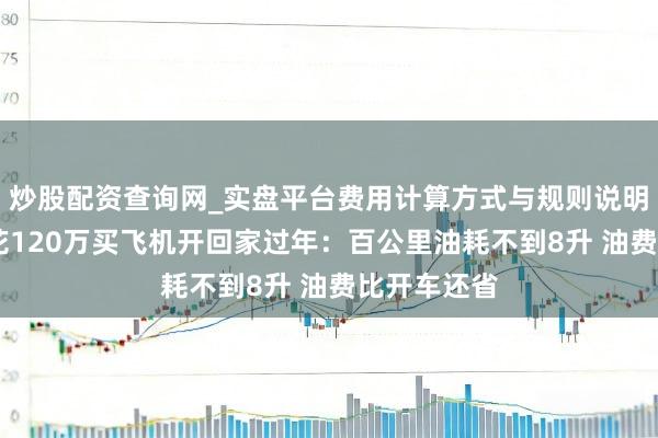 炒股配资查询网_实盘平台费用计算方式与规则说明 汽车博主花120万买飞机开回家过年：百公里油耗不到8升 油费比开车还省