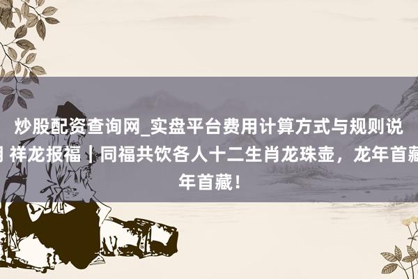 炒股配资查询网_实盘平台费用计算方式与规则说明 祥龙报福｜同福共饮各人十二生肖龙珠壶，龙年首藏！