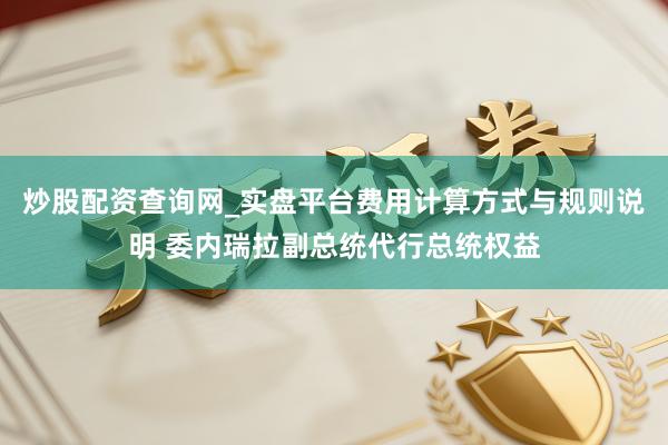 炒股配资查询网_实盘平台费用计算方式与规则说明 委内瑞拉副总统代行总统权益