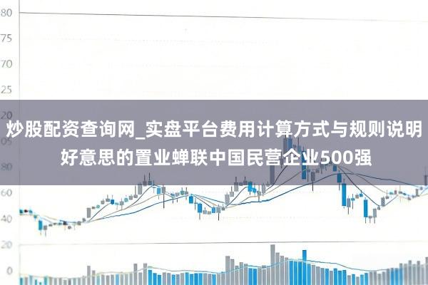 炒股配资查询网_实盘平台费用计算方式与规则说明 好意思的置业蝉联中国民营企业500强