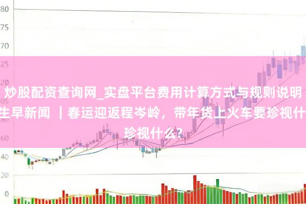 炒股配资查询网_实盘平台费用计算方式与规则说明 后生早新闻 ｜春运迎返程岑岭，带年货上火车要珍视什么?