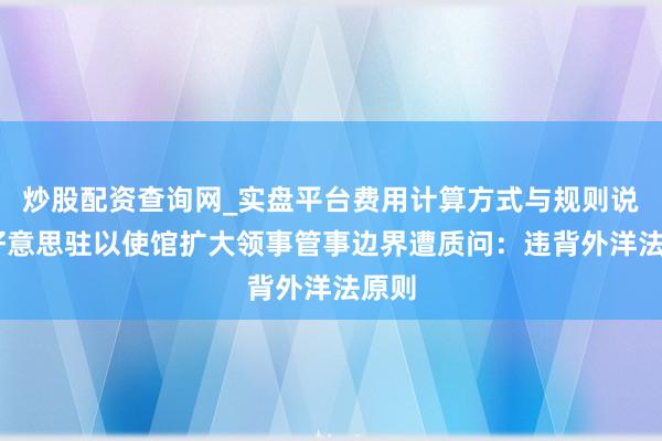 炒股配资查询网_实盘平台费用计算方式与规则说明 好意思驻以使馆扩大领事管事边界遭质问：违背外洋法原则