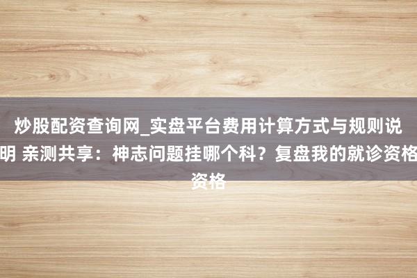 炒股配资查询网_实盘平台费用计算方式与规则说明 亲测共享：神志问题挂哪个科？复盘我的就诊资格
