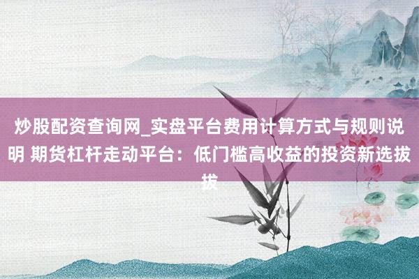 炒股配资查询网_实盘平台费用计算方式与规则说明 期货杠杆走动平台：低门槛高收益的投资新选拔