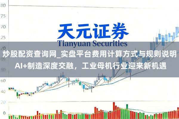 炒股配资查询网_实盘平台费用计算方式与规则说明 AI+制造深度交融，工业母机行业迎来新机遇
