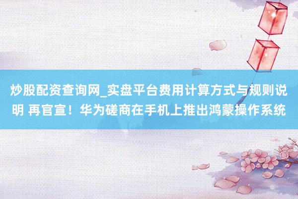 炒股配资查询网_实盘平台费用计算方式与规则说明 再官宣！华为磋商在手机上推出鸿蒙操作系统