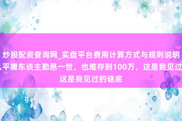 炒股配资查询网_实盘平台费用计算方式与规则说明 为什么平庸东谈主勤恳一世，也难存到100万，这是我见过的谜底