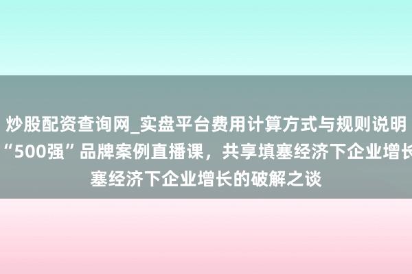 炒股配资查询网_实盘平台费用计算方式与规则说明 顾均辉加盟“500强”品牌案例直播课，共享填塞经济下企业增长的破解之谈