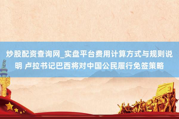 炒股配资查询网_实盘平台费用计算方式与规则说明 卢拉书记巴西将对中国公民履行免签策略