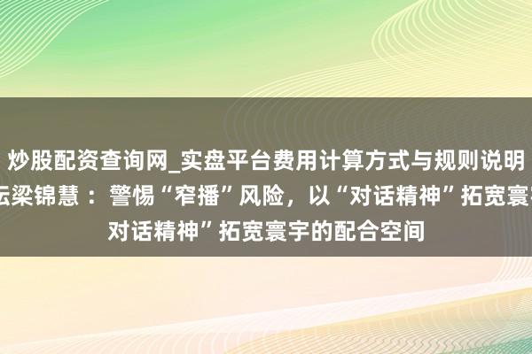 炒股配资查询网_实盘平台费用计算方式与规则说明 寰宇经济论坛梁锦慧 ：警惕“窄播”风险，以“对话精神”拓宽寰宇的配合空间