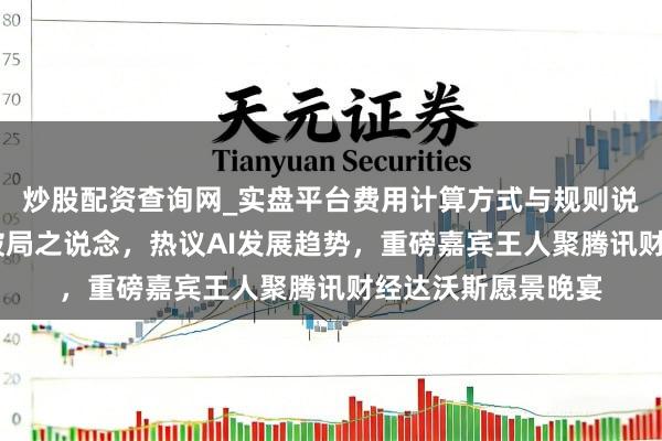炒股配资查询网_实盘平台费用计算方式与规则说明 共话全球经济破局之说念，热议AI发展趋势，重磅嘉宾王人聚腾讯财经达沃斯愿景晚宴