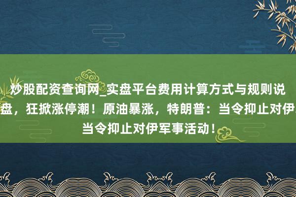 炒股配资查询网_实盘平台费用计算方式与规则说明 刚刚开盘，狂掀涨停潮！原油暴涨，特朗普：当令抑止对伊军事活动！