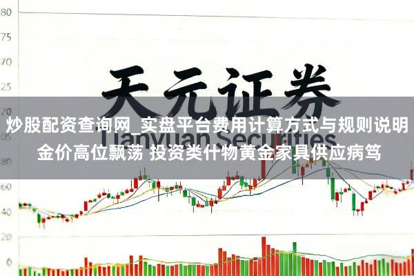炒股配资查询网_实盘平台费用计算方式与规则说明 金价高位飘荡 投资类什物黄金家具供应病笃