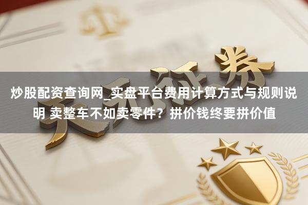 炒股配资查询网_实盘平台费用计算方式与规则说明 卖整车不如卖零件？拼价钱终要拼价值