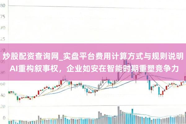 炒股配资查询网_实盘平台费用计算方式与规则说明 AI重构叙事权，企业如安在智能时期重塑竞争力