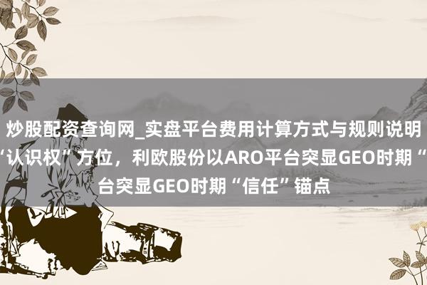 炒股配资查询网_实盘平台费用计算方式与规则说明 当AI成为“认识权”方位，利欧股份以ARO平台突显GEO时期“信任”锚点