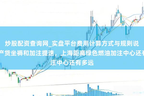 炒股配资查询网_实盘平台费用计算方式与规则说明 土产货坐褥和加注提速，上海距离绿色燃油加注中心还有多远