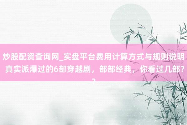 炒股配资查询网_实盘平台费用计算方式与规则说明 真实派爆过的6部穿越剧，部部经典，你看过几部？