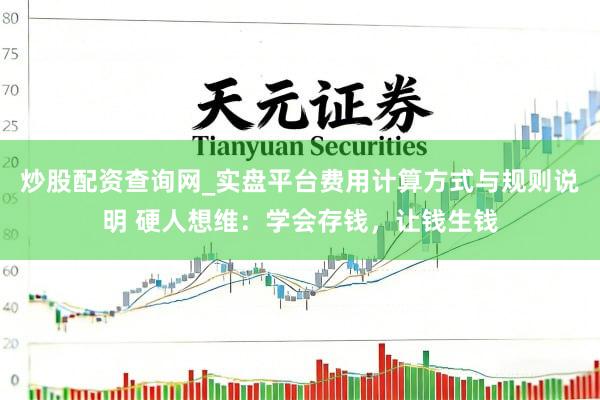 炒股配资查询网_实盘平台费用计算方式与规则说明 硬人想维：学会存钱，让钱生钱