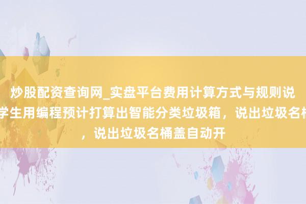 炒股配资查询网_实盘平台费用计算方式与规则说明 强！小学生用编程预计打算出智能分类垃圾箱，说出垃圾名桶盖自动开