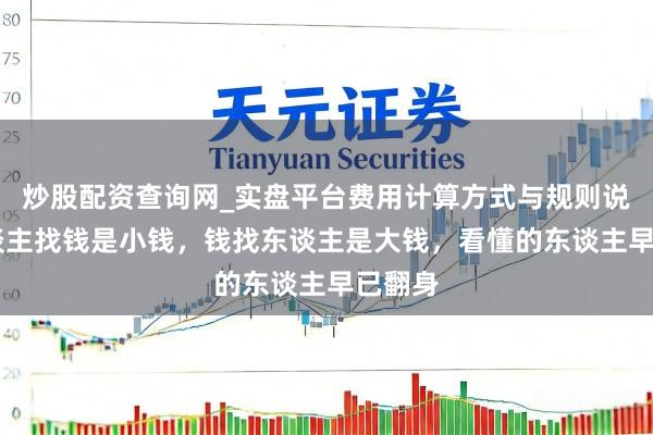 炒股配资查询网_实盘平台费用计算方式与规则说明 东谈主找钱是小钱，钱找东谈主是大钱，看懂的东谈主早已翻身