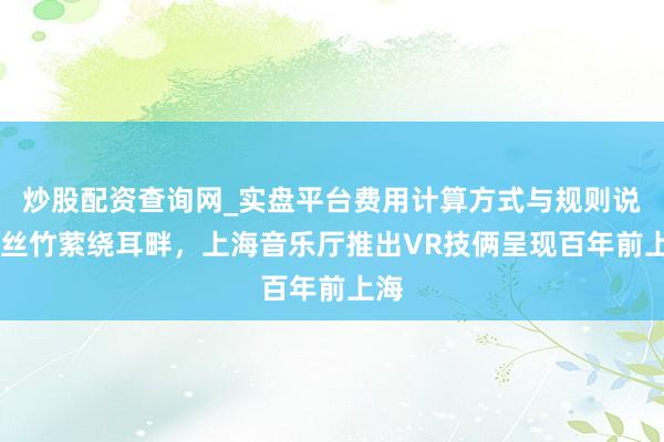 炒股配资查询网_实盘平台费用计算方式与规则说明 丝竹萦绕耳畔，上海音乐厅推出VR技俩呈现百年前上海