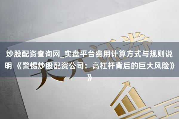 炒股配资查询网_实盘平台费用计算方式与规则说明 《警惕炒股配资公司：高杠杆背后的巨大风险》