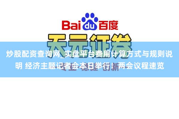炒股配资查询网_实盘平台费用计算方式与规则说明 经济主题记者会本日举行！两会议程速览