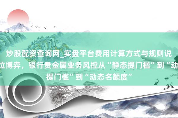 炒股配资查询网_实盘平台费用计算方式与规则说明 金价高位博弈，银行贵金属业务风控从“静态提门槛”到“动态名额度”