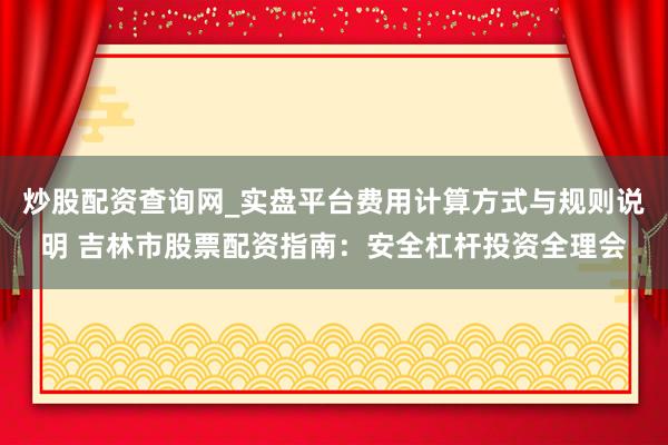 炒股配资查询网_实盘平台费用计算方式与规则说明 吉林市股票配资指南：安全杠杆投资全理会