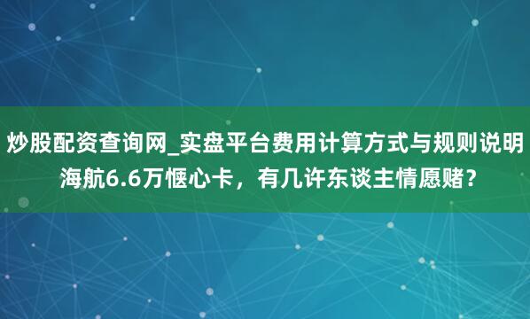 炒股配资查询网_实盘平台费用计算方式与规则说明 海航6.6万惬心卡，有几许东谈主情愿赌？
