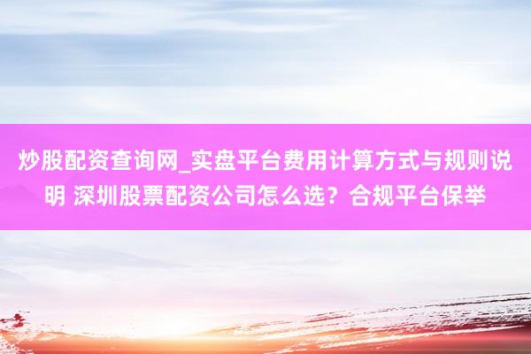 炒股配资查询网_实盘平台费用计算方式与规则说明 深圳股票配资公司怎么选？合规平台保举