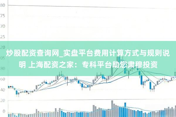 炒股配资查询网_实盘平台费用计算方式与规则说明 上海配资之家：专科平台助您肃穆投资