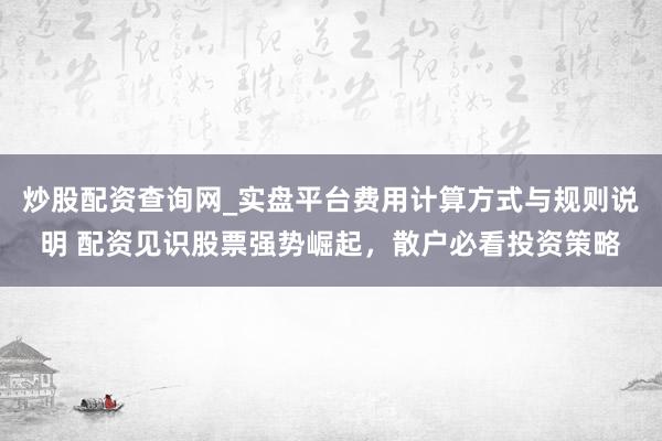 炒股配资查询网_实盘平台费用计算方式与规则说明 配资见识股票强势崛起，散户必看投资策略