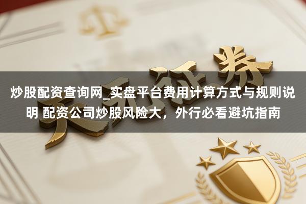 炒股配资查询网_实盘平台费用计算方式与规则说明 配资公司炒股风险大，外行必看避坑指南