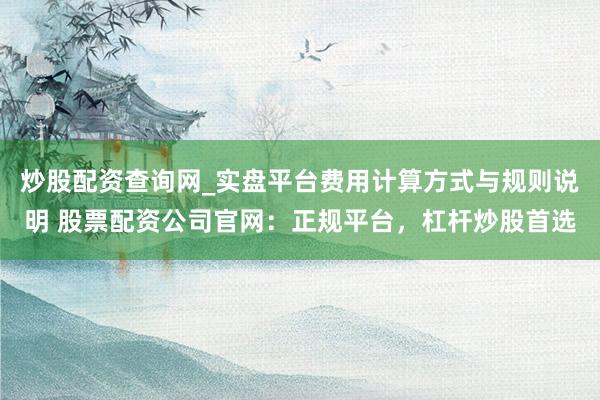 炒股配资查询网_实盘平台费用计算方式与规则说明 股票配资公司官网：正规平台，杠杆炒股首选