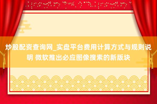 炒股配资查询网_实盘平台费用计算方式与规则说明 微软推出必应图像搜索的新版块