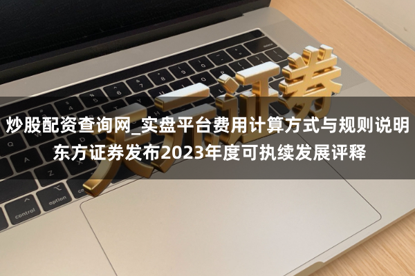 炒股配资查询网_实盘平台费用计算方式与规则说明 东方证券发布2023年度可执续发展评释