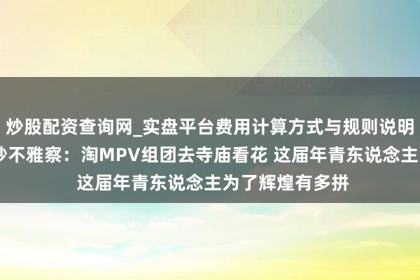 炒股配资查询网_实盘平台费用计算方式与规则说明 瓜子二手车破钞不雅察：淘MPV组团去寺庙看花 这届年青东说念主为了辉煌有多拼